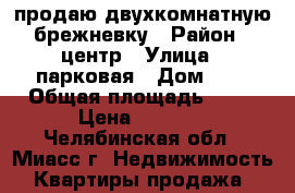 продаю двухкомнатную брежневку › Район ­ центр › Улица ­ парковая › Дом ­ 7 › Общая площадь ­ 45 › Цена ­ 1 100 - Челябинская обл., Миасс г. Недвижимость » Квартиры продажа   